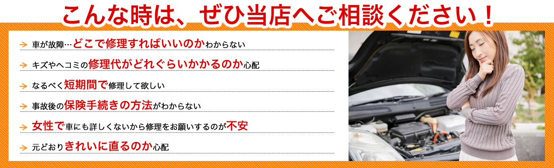 こんな時は、ぜひ当店へご相談ください！車が故障…どこで修理すればいのかわからない｜キズやヘコミの修理代がどれぐらいかかるのか心配｜なるべく短期間で修理して欲しい｜事故後の保険手続きの方法がわからない｜女性で車にも詳しくないから修理をお願いするのが不安｜元どおりきれいに直るのか心配